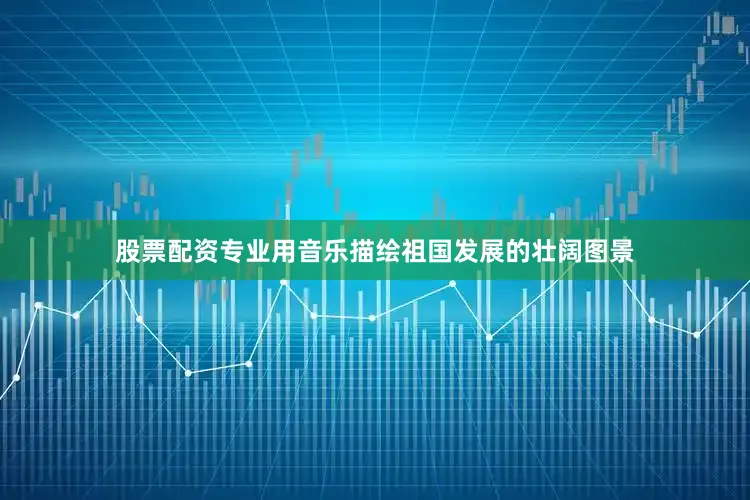 股票配资专业用音乐描绘祖国发展的壮阔图景