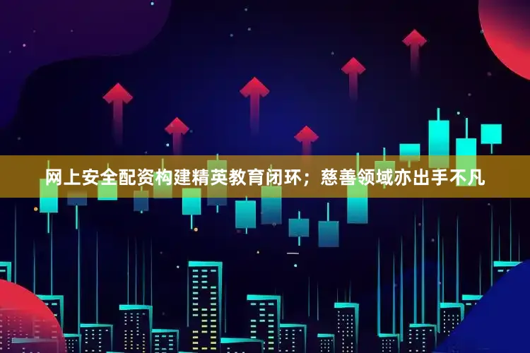 网上安全配资构建精英教育闭环;慈善领域亦出手不凡