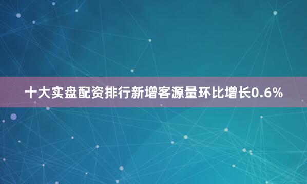 十大实盘配资排行新增客源量环比增长0.6%
