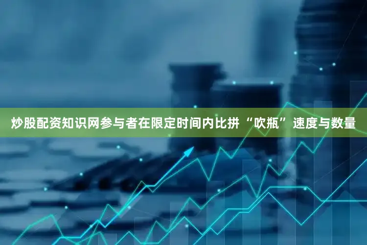 炒股配资知识网参与者在限定时间内比拼 “吹瓶” 速度与数量