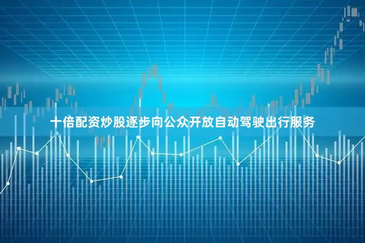 十倍配资炒股逐步向公众开放自动驾驶出行服务