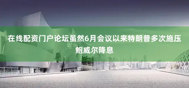在线配资门户论坛虽然6月会议以来特朗普多次施压鲍威尔降息