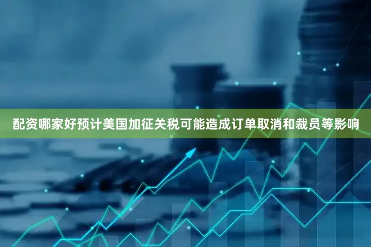 配资哪家好预计美国加征关税可能造成订单取消和裁员等影响