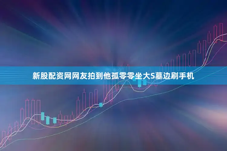 新股配资网网友拍到他孤零零坐大S墓边刷手机