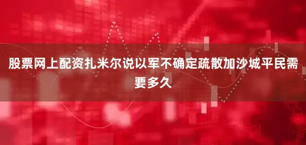 股票网上配资扎米尔说以军不确定疏散加沙城平民需要多久