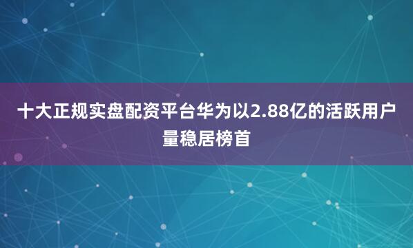 十大正规实盘配资平台华为以2.88亿的活跃用户量稳居榜首