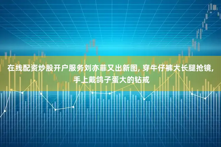 在线配资炒股开户服务刘亦菲又出新图, 穿牛仔裤大长腿抢镜, 手上戴鸽子蛋大的钻戒